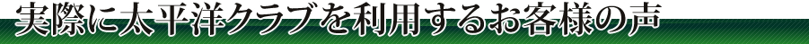 実際に太平洋クラブを利用するお客様の声